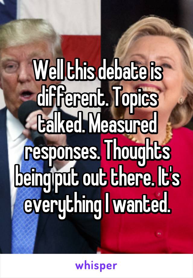 Well this debate is different. Topics talked. Measured responses. Thoughts being put out there. It's everything I wanted.