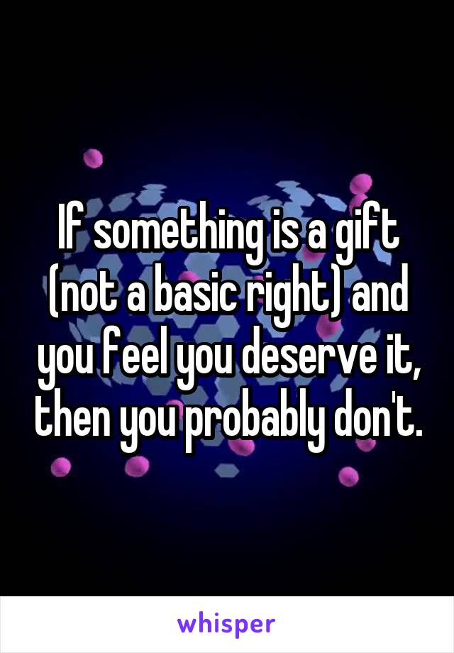 If something is a gift (not a basic right) and you feel you deserve it, then you probably don't.