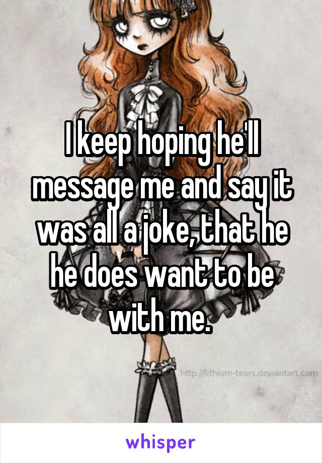 I keep hoping he'll message me and say it was all a joke, that he he does want to be with me. 