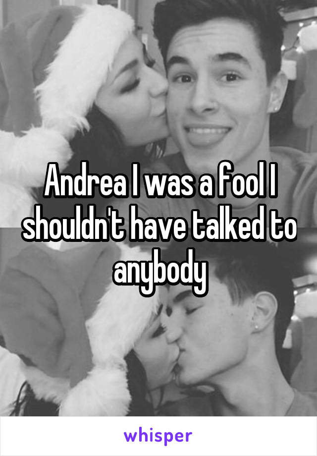 Andrea I was a fool I shouldn't have talked to anybody