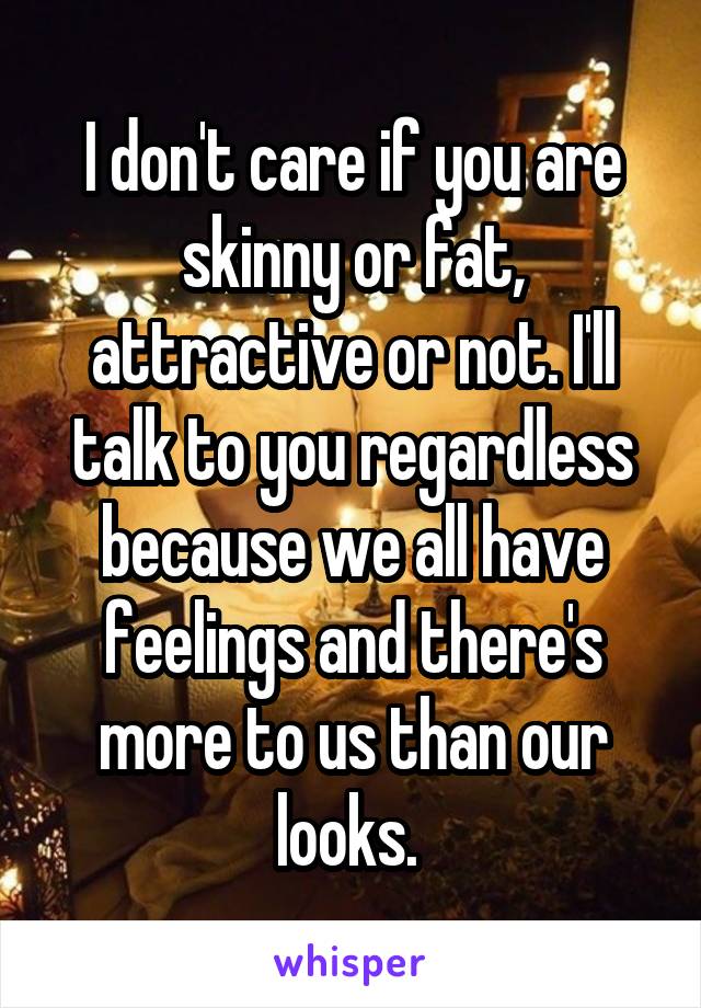 I don't care if you are skinny or fat, attractive or not. I'll talk to you regardless because we all have feelings and there's more to us than our looks. 