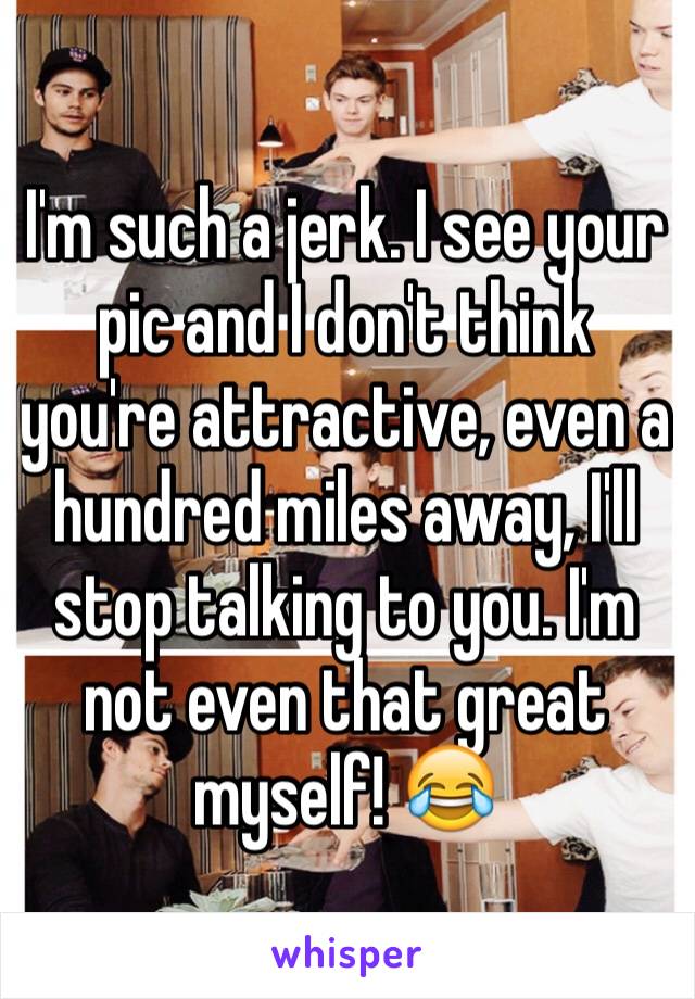 I'm such a jerk. I see your pic and I don't think you're attractive, even a hundred miles away, I'll stop talking to you. I'm not even that great myself! 😂