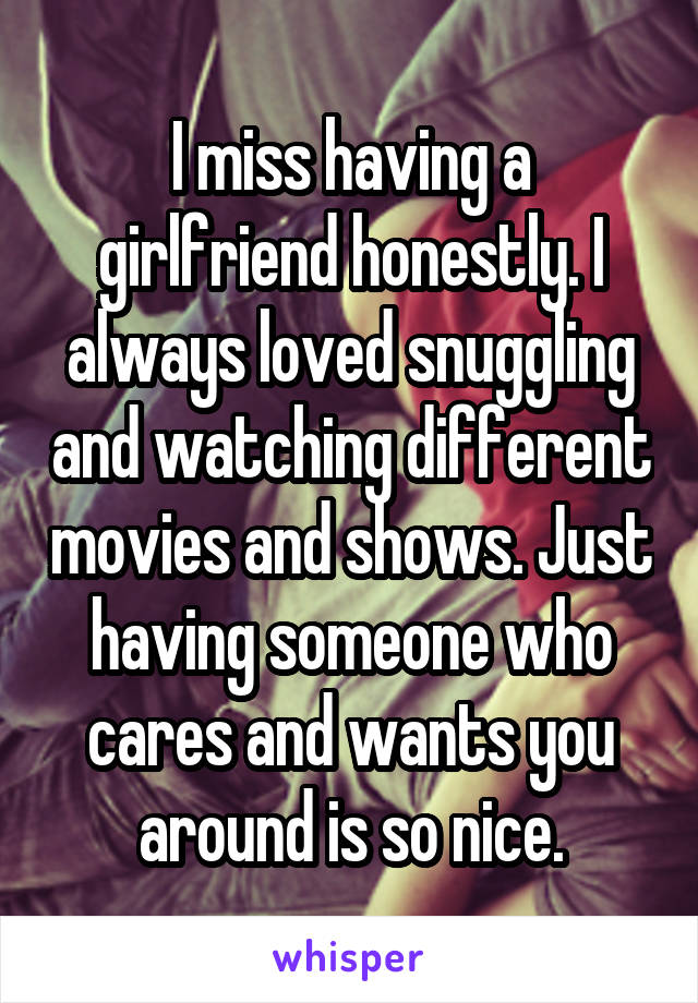 I miss having a girlfriend honestly. I always loved snuggling and watching different movies and shows. Just having someone who cares and wants you around is so nice.