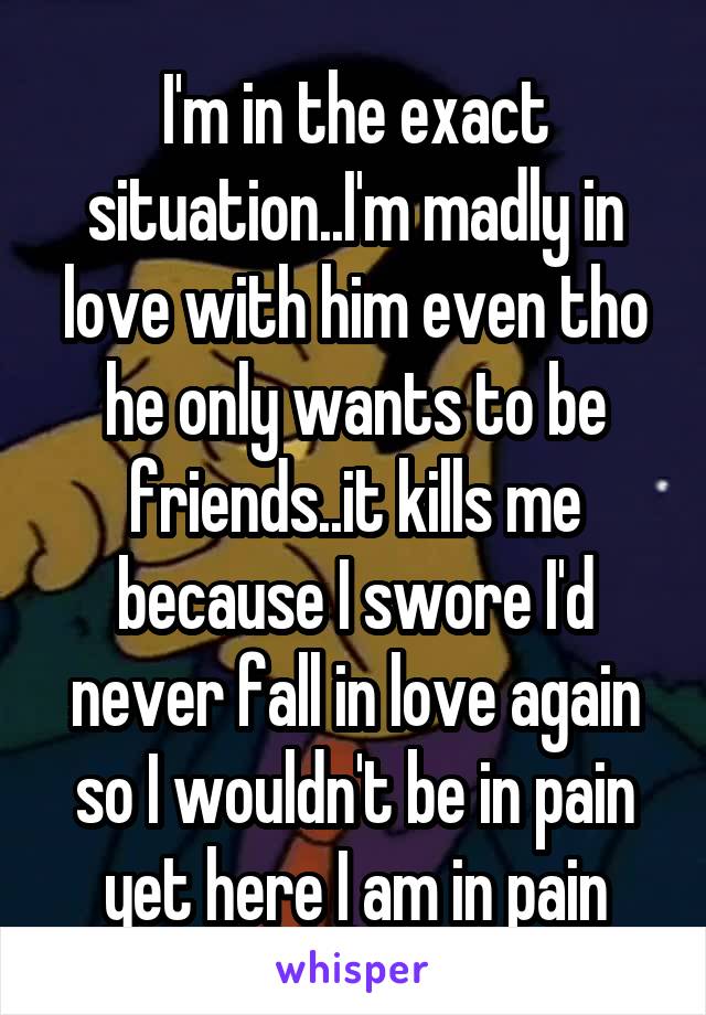 I'm in the exact situation..I'm madly in love with him even tho he only wants to be friends..it kills me because I swore I'd never fall in love again so I wouldn't be in pain yet here I am in pain