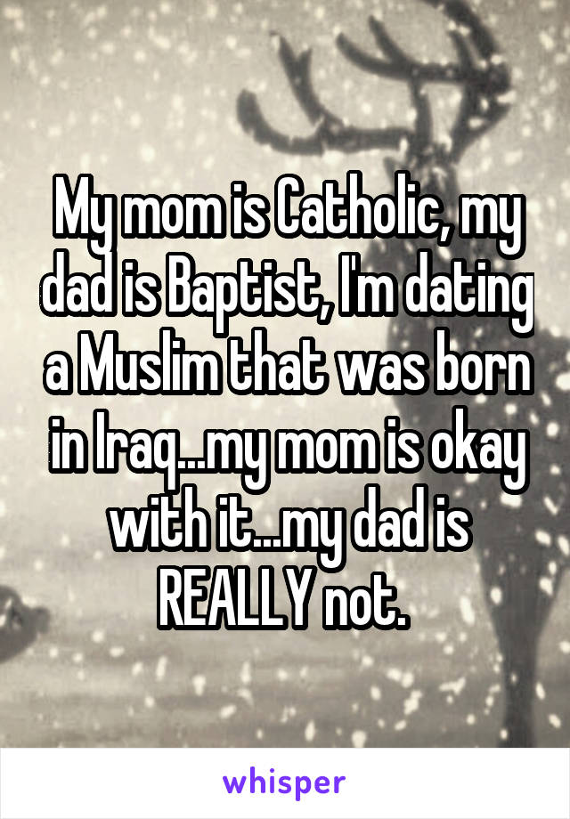My mom is Catholic, my dad is Baptist, I'm dating a Muslim that was born in Iraq...my mom is okay with it...my dad is REALLY not. 