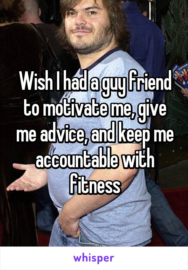 Wish I had a guy friend to motivate me, give me advice, and keep me accountable with fitness