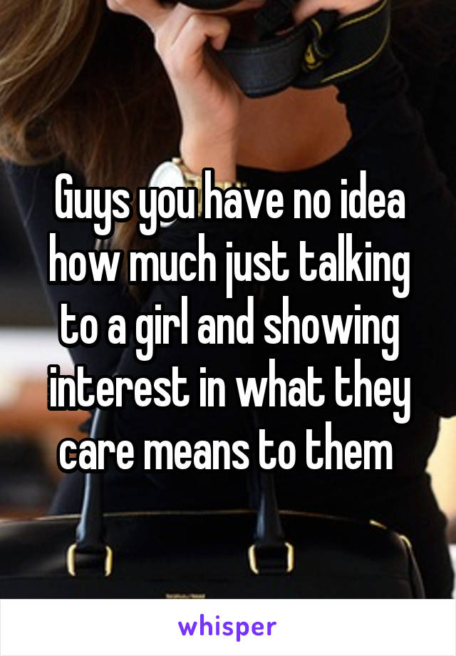 Guys you have no idea how much just talking to a girl and showing interest in what they care means to them 