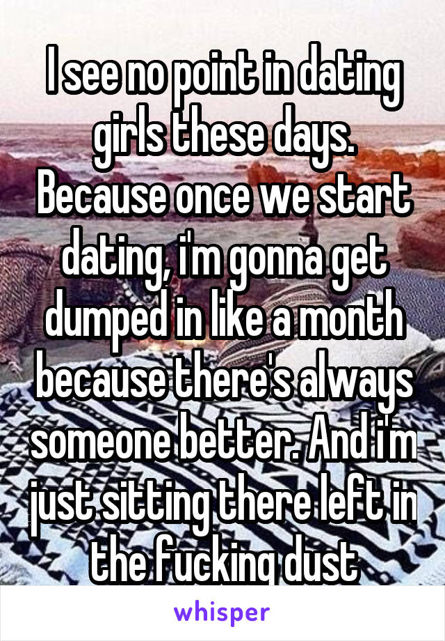 I see no point in dating girls these days. Because once we start dating, i'm gonna get dumped in like a month because there's always someone better. And i'm just sitting there left in the fucking dust