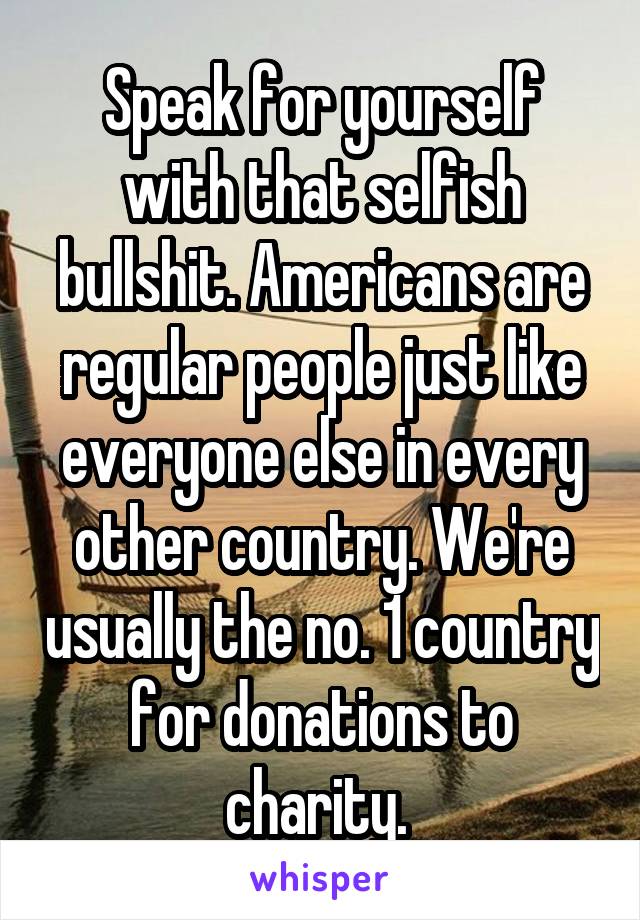 Speak for yourself with that selfish bullshit. Americans are regular people just like everyone else in every other country. We're usually the no. 1 country for donations to charity. 