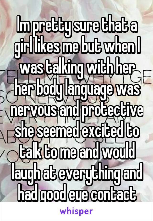 Im pretty sure that a girl likes me but when I was talking with her her body language was nervous and protective she seemed excited to talk to me and would laugh at everything and had good eye contact