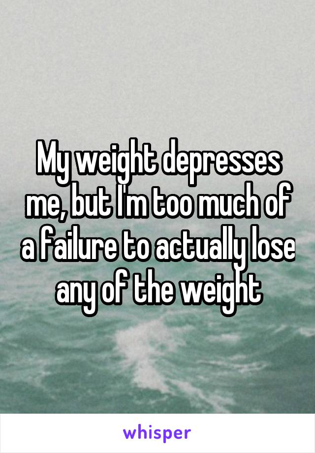 My weight depresses me, but I'm too much of a failure to actually lose any of the weight