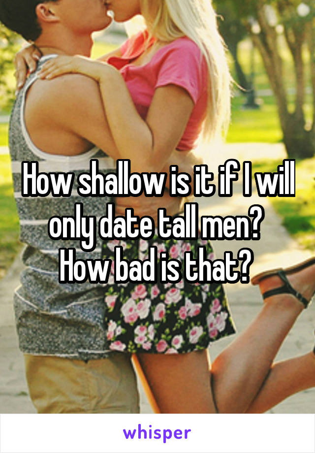 How shallow is it if I will only date tall men? 
How bad is that? 