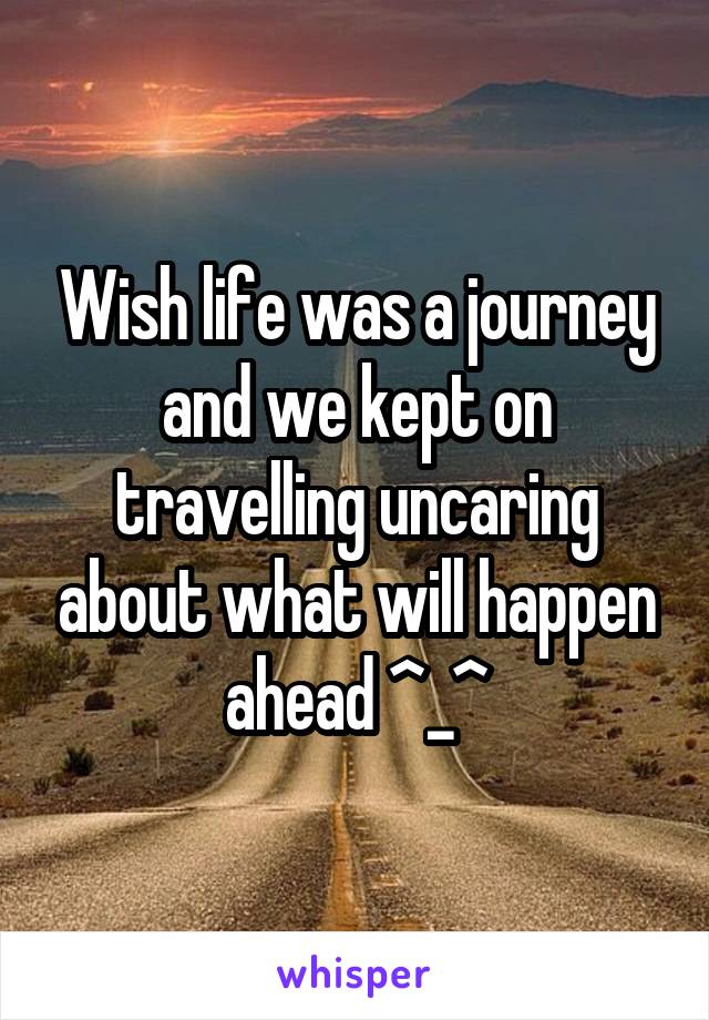 Wish life was a journey and we kept on travelling uncaring about what will happen ahead ^_^