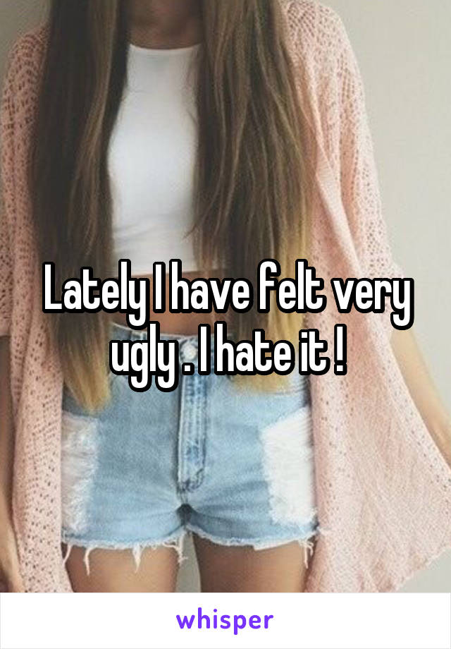 Lately I have felt very ugly . I hate it !