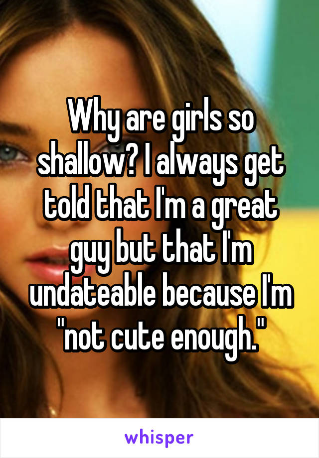 Why are girls so shallow? I always get told that I'm a great guy but that I'm undateable because I'm "not cute enough."