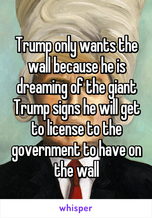 Trump only wants the wall because he is dreaming of the giant Trump signs he will get to license to the government to have on the wall