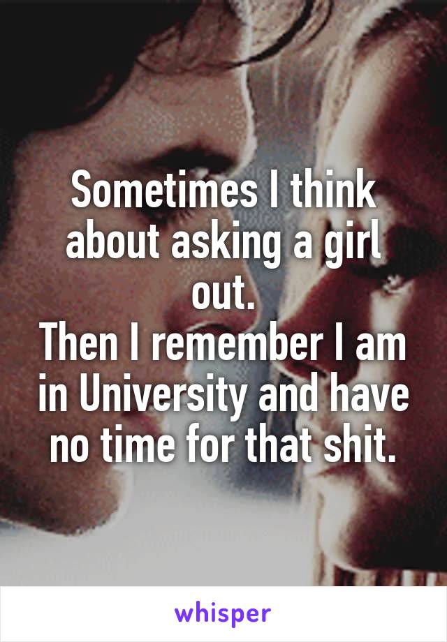 Sometimes I think about asking a girl out.
Then I remember I am in University and have no time for that shit.