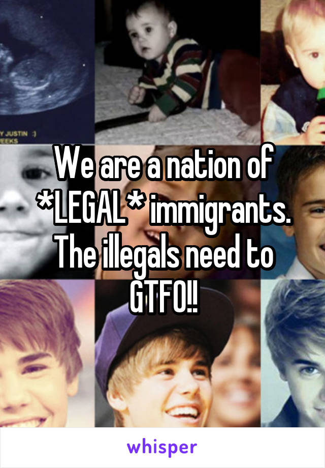 We are a nation of *LEGAL* immigrants. The illegals need to GTFO!!