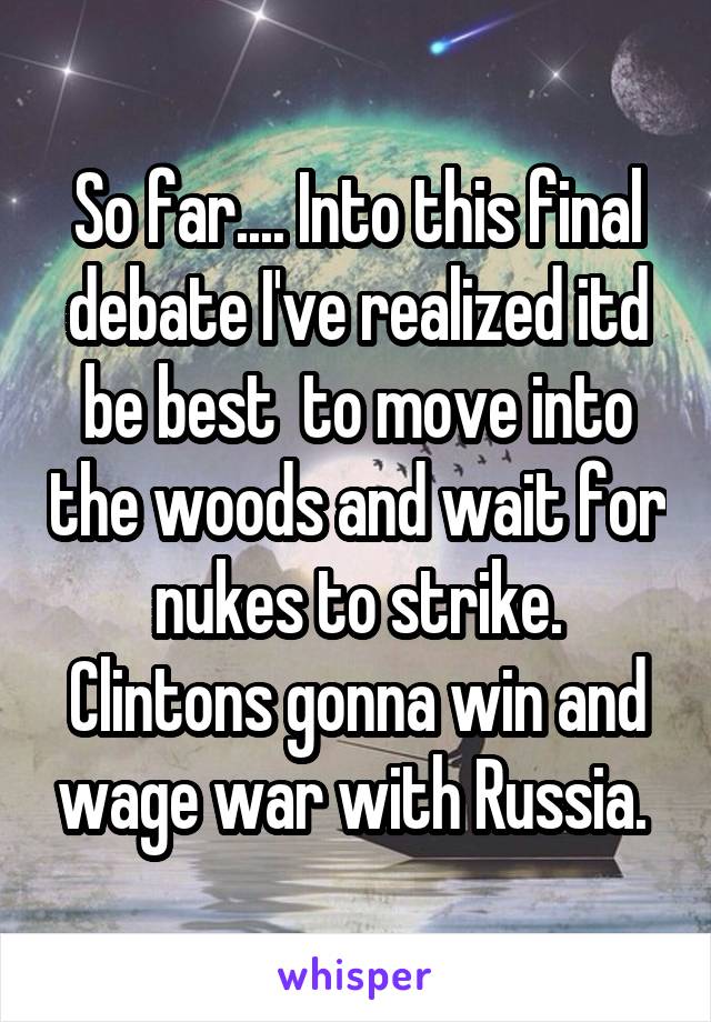 So far.... Into this final debate I've realized itd be best  to move into the woods and wait for nukes to strike. Clintons gonna win and wage war with Russia. 