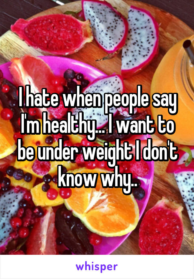 I hate when people say I'm healthy... I want to be under weight I don't know why..