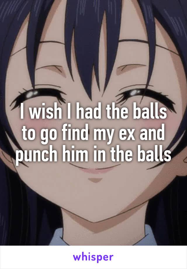 I wish I had the balls to go find my ex and punch him in the balls