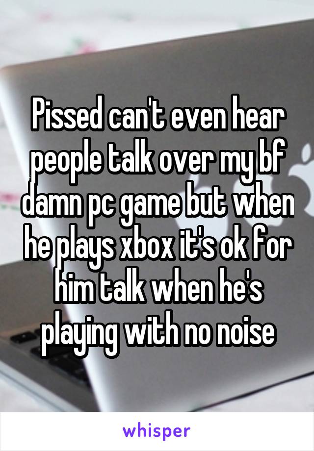 Pissed can't even hear people talk over my bf damn pc game but when he plays xbox it's ok for him talk when he's playing with no noise