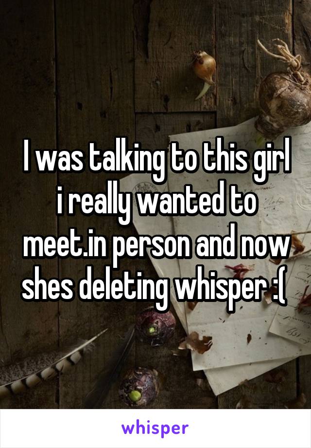 I was talking to this girl i really wanted to meet.in person and now shes deleting whisper :( 