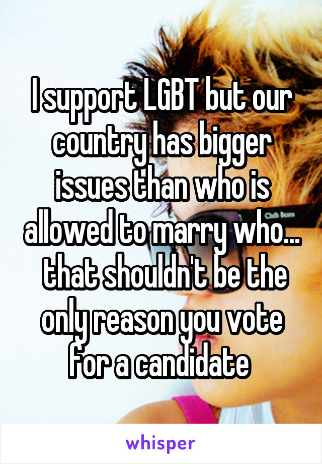 I support LGBT but our country has bigger issues than who is allowed to marry who...  that shouldn't be the only reason you vote for a candidate 