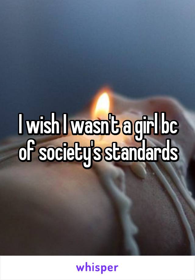 I wish I wasn't a girl bc of society's standards