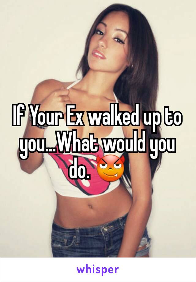 If Your Ex walked up to you...What would you do. 😈