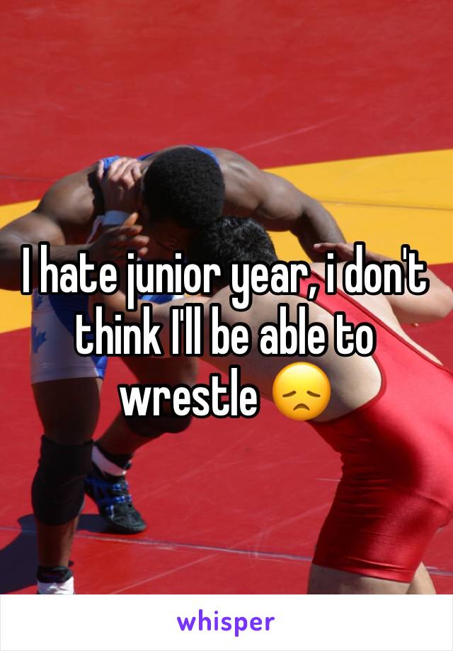 I hate junior year, i don't think I'll be able to wrestle 😞