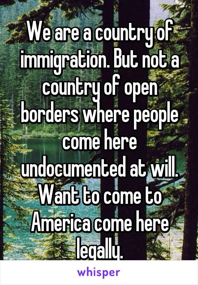 We are a country of immigration. But not a country of open borders where people come here undocumented at will. Want to come to America come here legally.