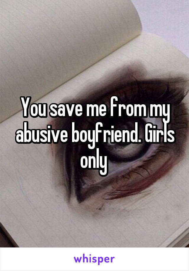 You save me from my abusive boyfriend. Girls only 