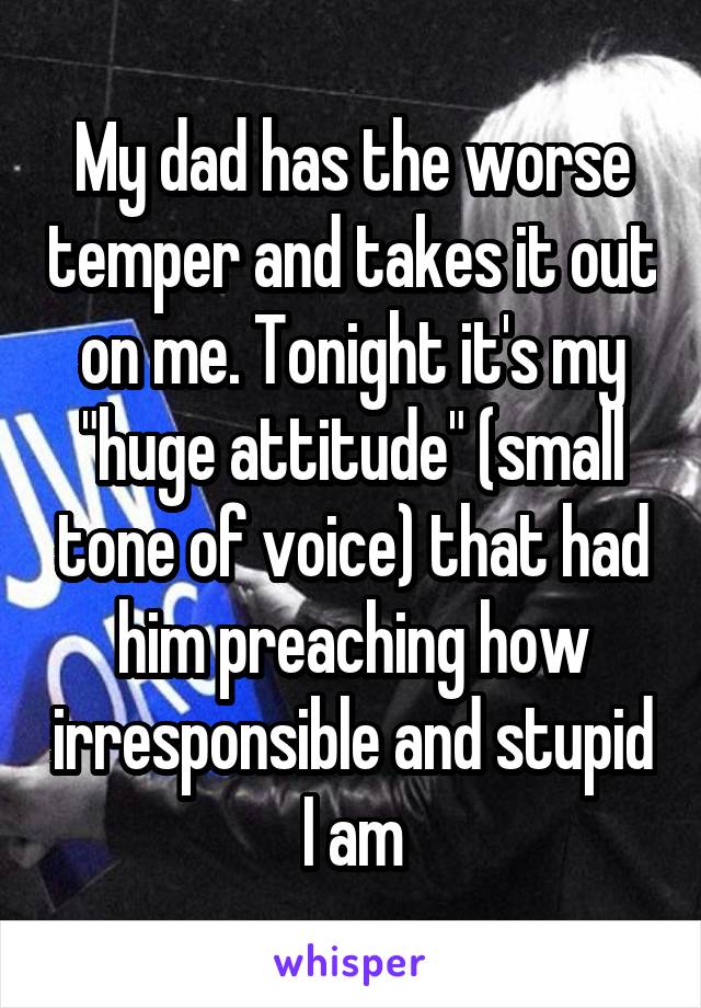 My dad has the worse temper and takes it out on me. Tonight it's my "huge attitude" (small tone of voice) that had him preaching how irresponsible and stupid I am