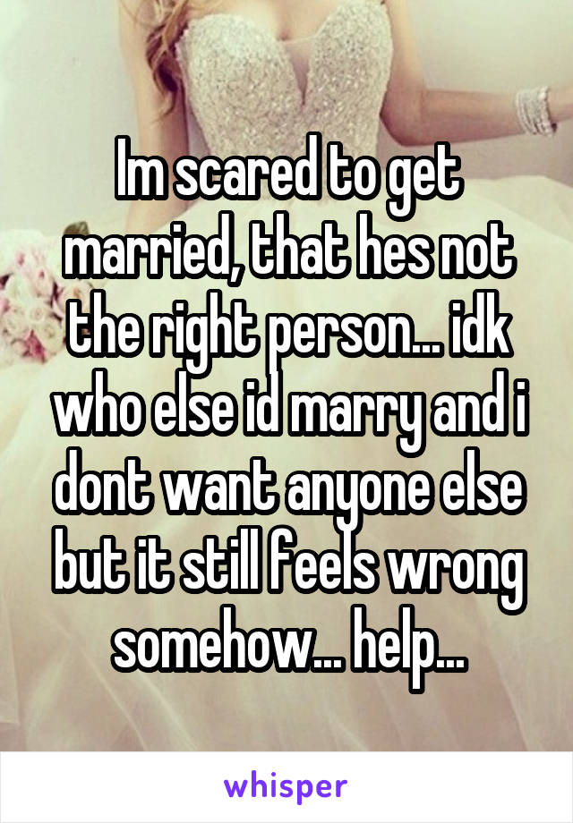 Im scared to get married, that hes not the right person... idk who else id marry and i dont want anyone else but it still feels wrong somehow... help...