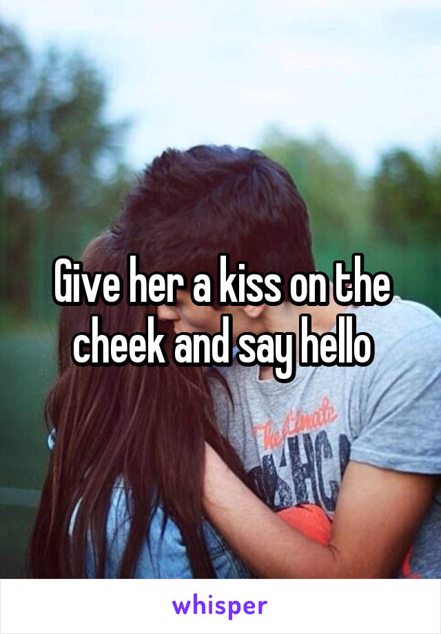 Give her a kiss on the cheek and say hello