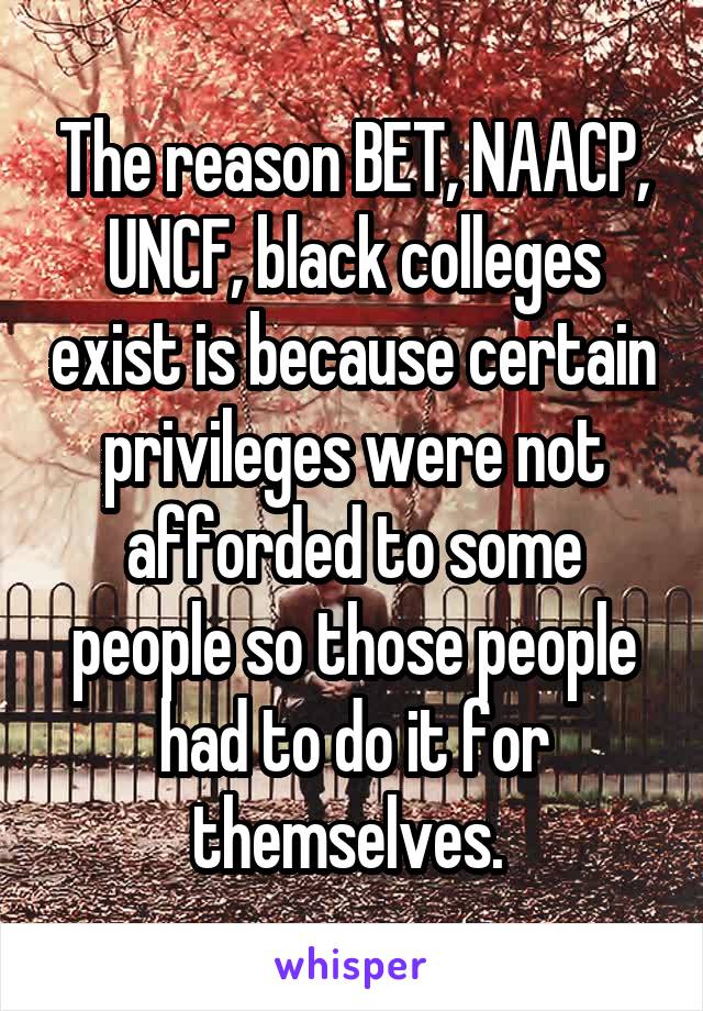 The reason BET, NAACP, UNCF, black colleges exist is because certain privileges were not afforded to some people so those people had to do it for themselves. 