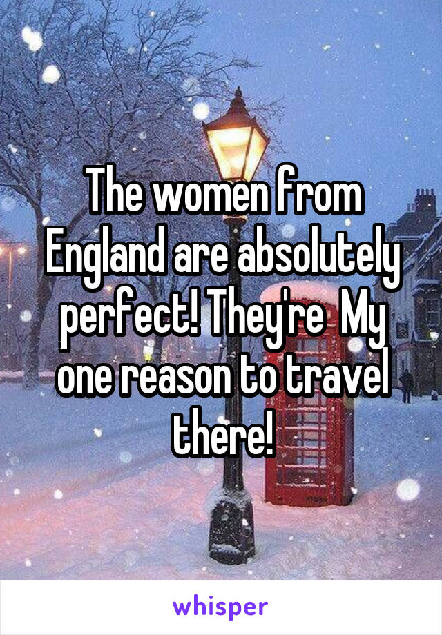 The women from England are absolutely perfect! They're  My one reason to travel there!