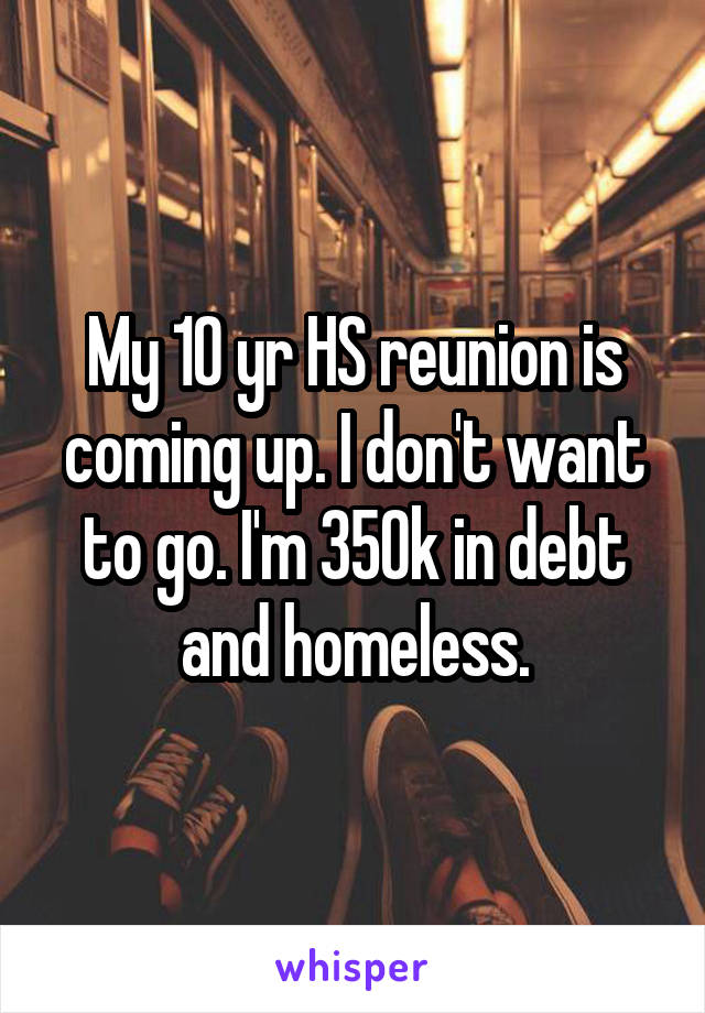 My 10 yr HS reunion is coming up. I don't want to go. I'm 350k in debt and homeless.