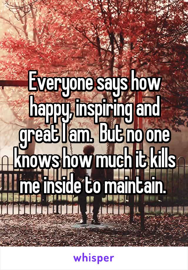 Everyone says how happy, inspiring and great I am.  But no one knows how much it kills me inside to maintain. 