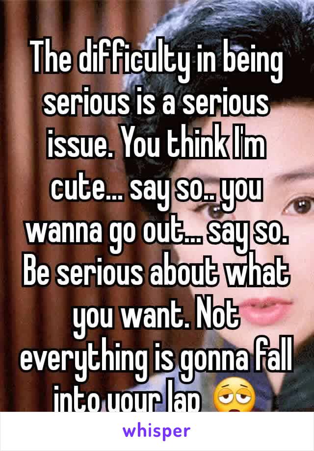 The difficulty in being serious is a serious issue. You think I'm cute... say so.. you wanna go out... say so. Be serious about what you want. Not everything is gonna fall into your lap 😩