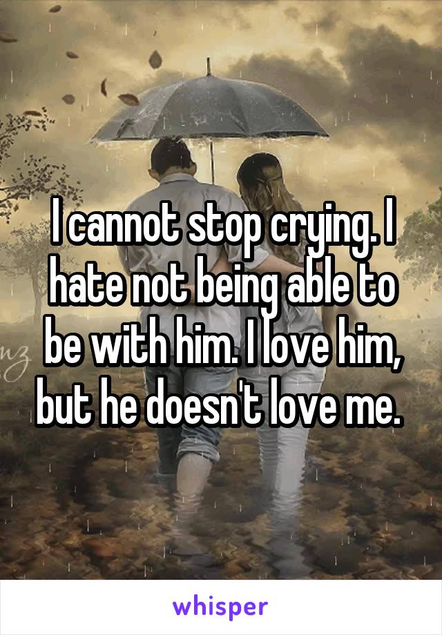 I cannot stop crying. I hate not being able to be with him. I love him, but he doesn't love me. 