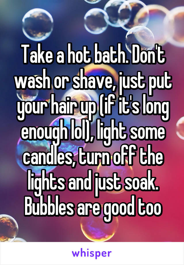 Take a hot bath. Don't wash or shave, just put your hair up (if it's long enough lol), light some candles, turn off the lights and just soak. Bubbles are good too