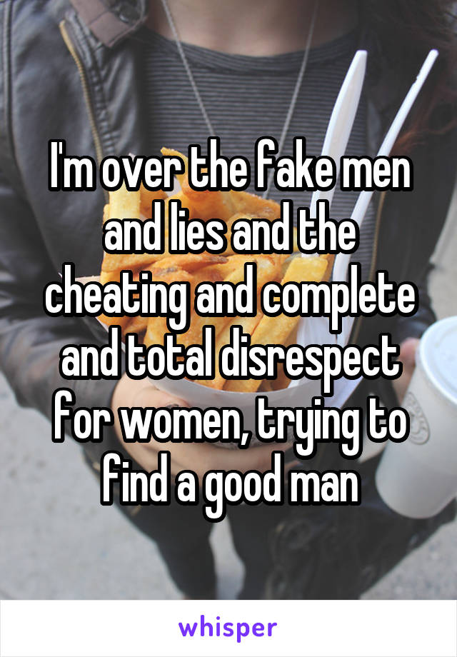 I'm over the fake men and lies and the cheating and complete and total disrespect for women, trying to find a good man