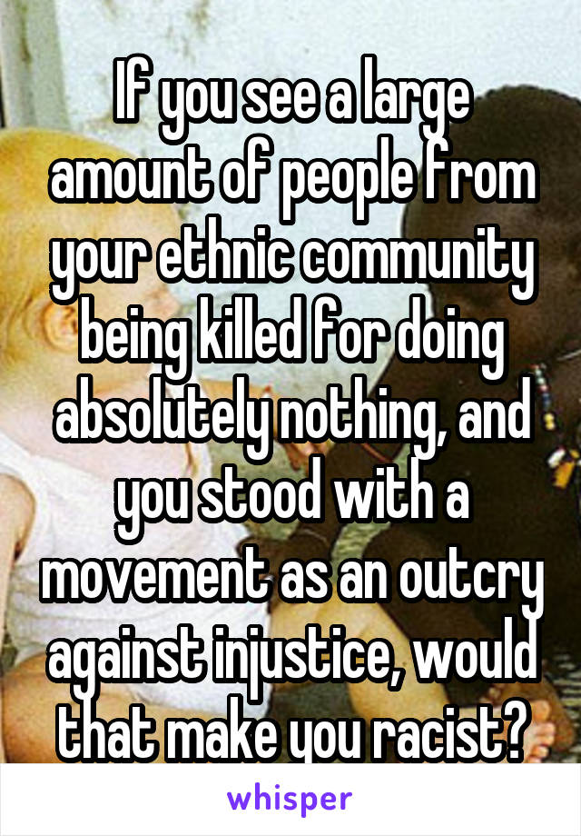 If you see a large amount of people from your ethnic community being killed for doing absolutely nothing, and you stood with a movement as an outcry against injustice, would that make you racist?