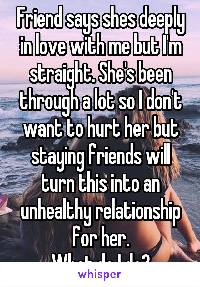 Friend says shes deeply in love with me but I'm straight. She's been through a lot so I don't want to hurt her but staying friends will turn this into an unhealthy relationship for her.
What do I do?