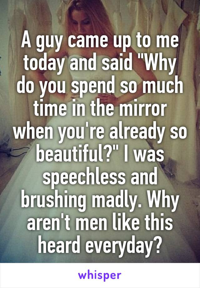 A guy came up to me today and said "Why do you spend so much time in the mirror when you're already so beautiful?" I was speechless and brushing madly. Why aren't men like this heard everyday?