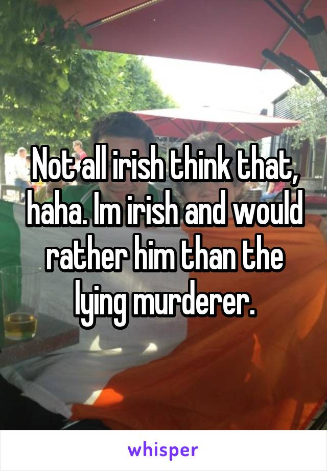 Not all irish think that, haha. Im irish and would rather him than the lying murderer.