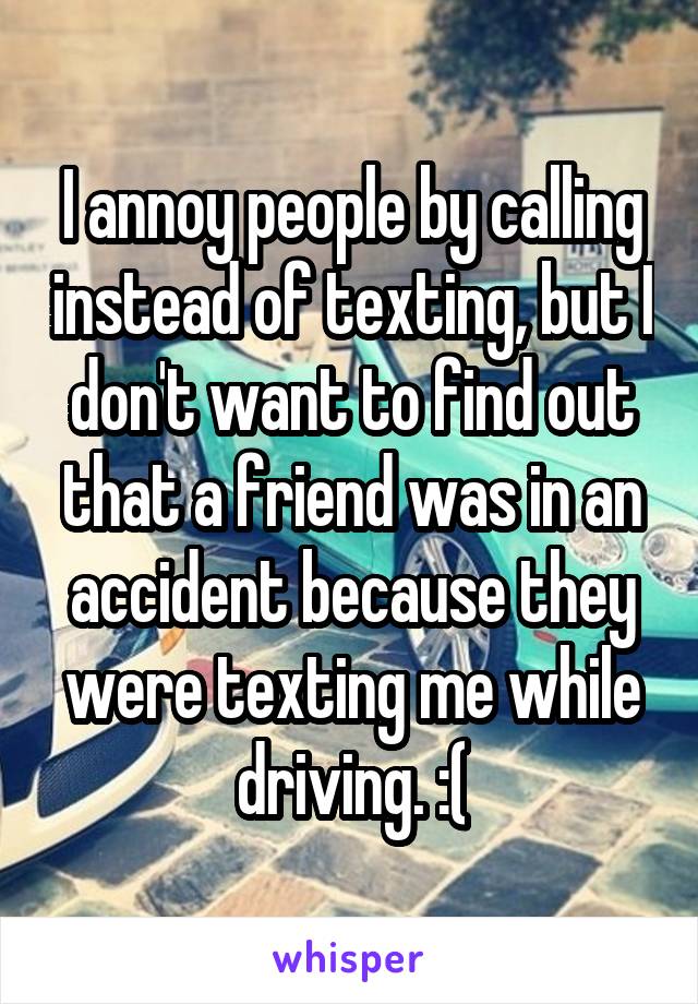 I annoy people by calling instead of texting, but I don't want to find out that a friend was in an accident because they were texting me while driving. :(