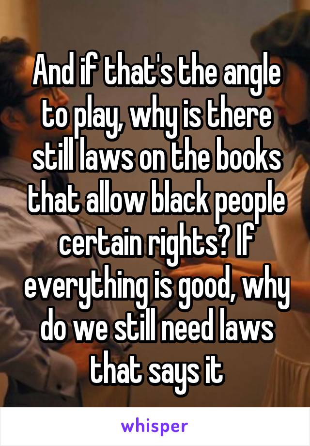 And if that's the angle to play, why is there still laws on the books that allow black people certain rights? If everything is good, why do we still need laws that says it